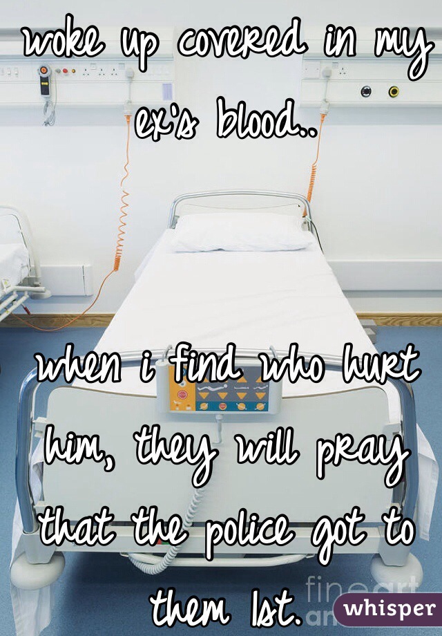 woke up covered in my ex's blood..


when i find who hurt him, they will pray that the police got to them 1st.