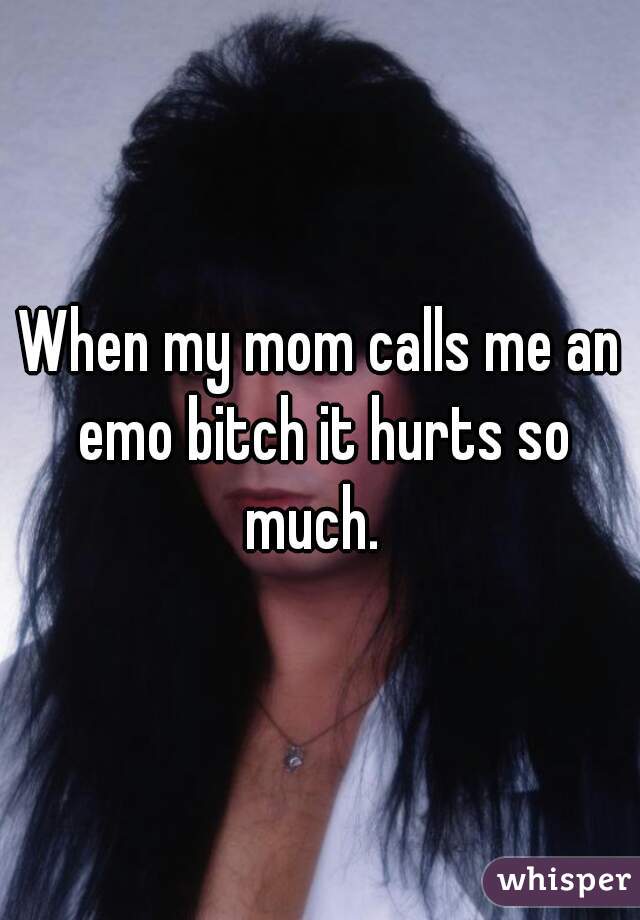 When my mom calls me an emo bitch it hurts so much.  