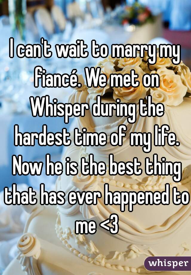 I can't wait to marry my fiancé. We met on Whisper during the hardest time of my life. Now he is the best thing that has ever happened to me <3