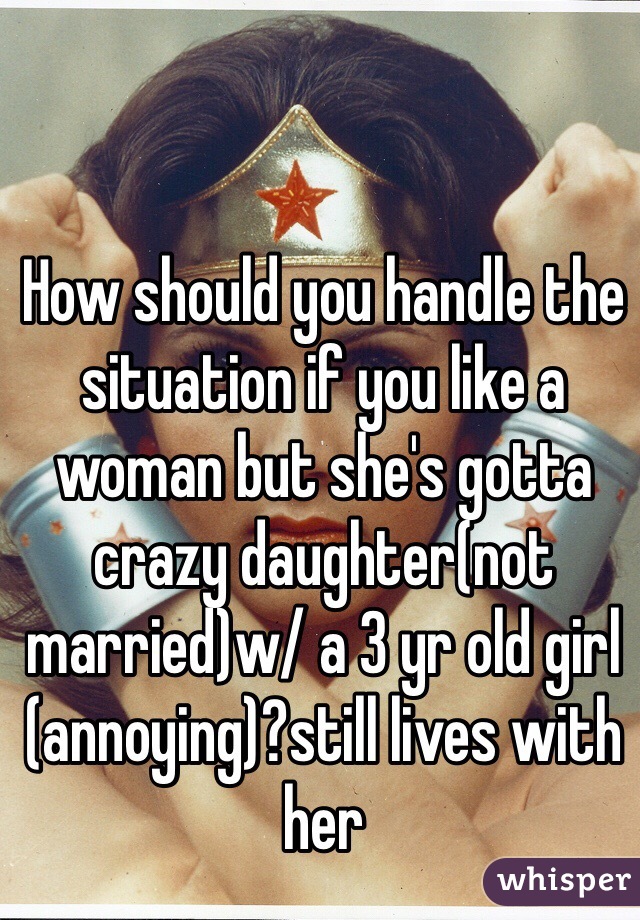 How should you handle the situation if you like a woman but she's gotta crazy daughter(not married)w/ a 3 yr old girl  (annoying)?still lives with her 