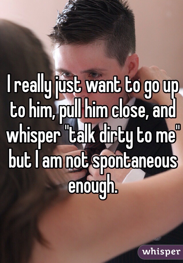 I really just want to go up to him, pull him close, and whisper "talk dirty to me" but I am not spontaneous enough.  