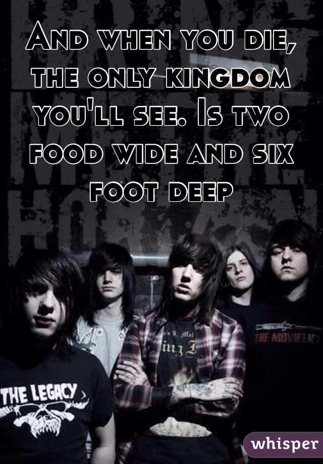 And when you die, the only kingdom you'll see. Is two food wide and six foot deep 