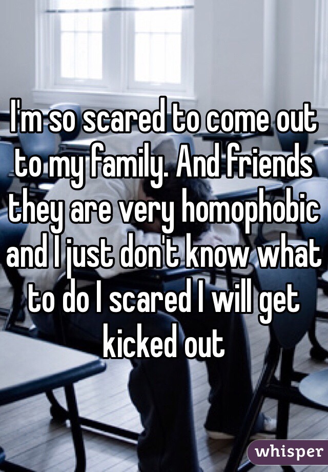 I'm so scared to come out  to my family. And friends they are very homophobic and I just don't know what to do I scared I will get kicked out 