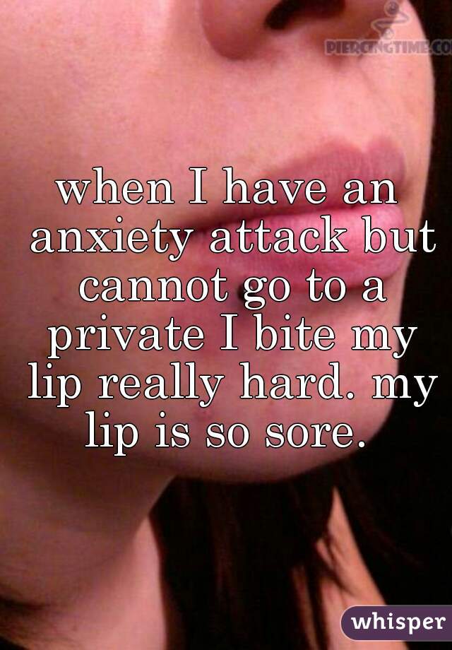 when I have an anxiety attack but cannot go to a private I bite my lip really hard. my lip is so sore. 