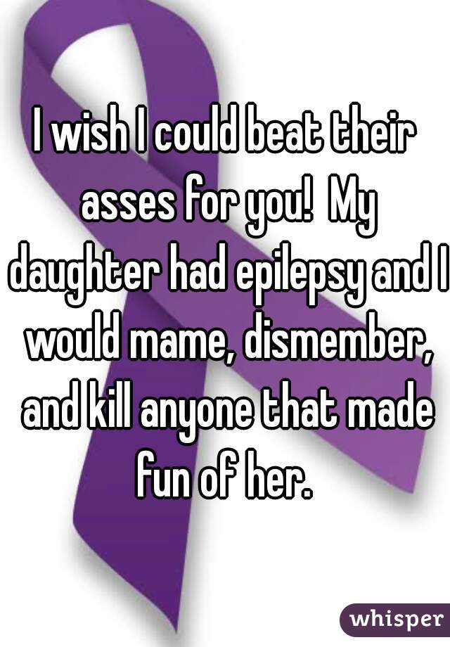 I wish I could beat their asses for you!  My daughter had epilepsy and I would mame, dismember, and kill anyone that made fun of her. 