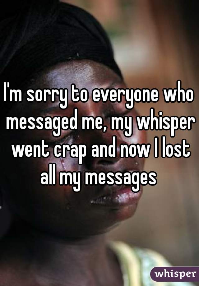 I'm sorry to everyone who messaged me, my whisper went crap and now I lost all my messages 