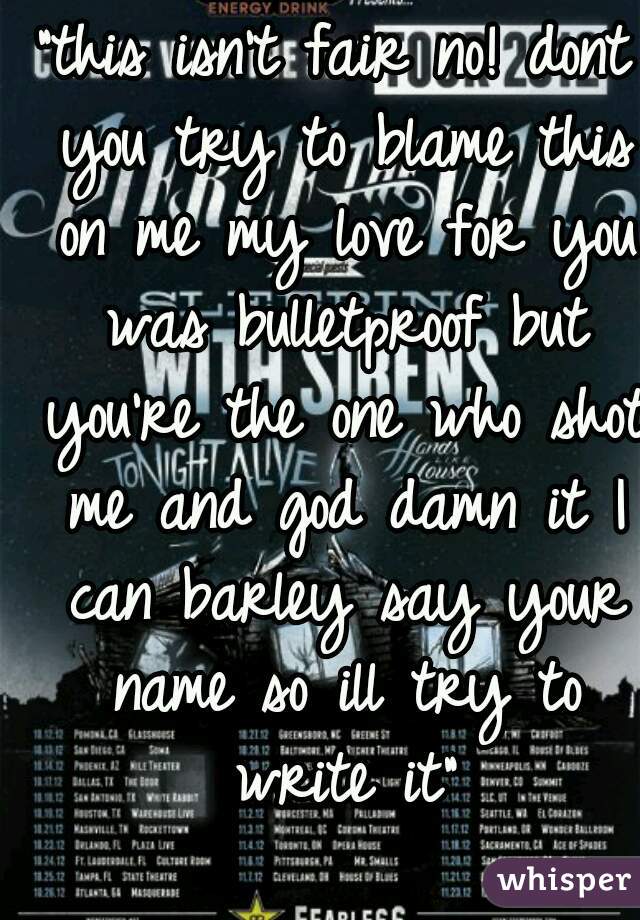 "this isn't fair no! dont you try to blame this on me my love for you was bulletproof but you're the one who shot me and god damn it I can barley say your name so ill try to write it"