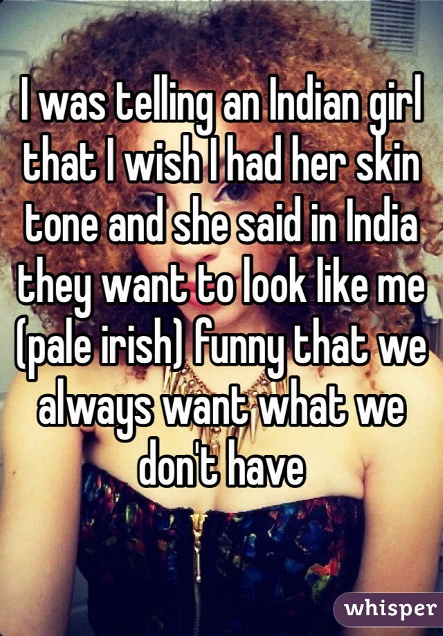 I was telling an Indian girl that I wish I had her skin tone and she said in India they want to look like me (pale irish) funny that we always want what we don't have