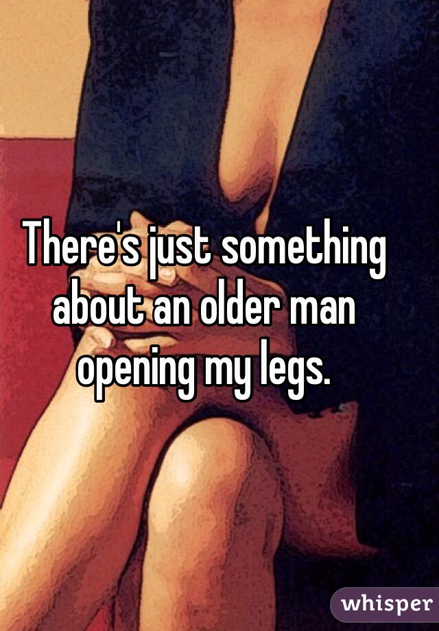 There's just something about an older man opening my legs. 