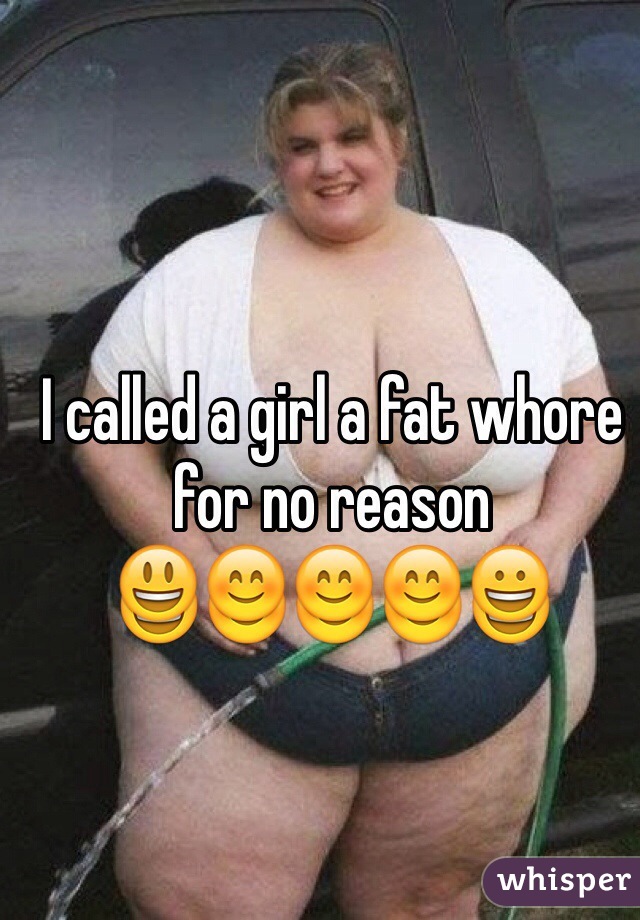 I called a girl a fat whore for no reason 
😃😊😊😊😀