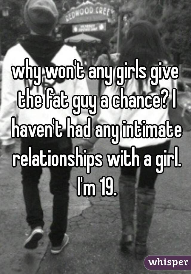 why won't any girls give the fat guy a chance? I haven't had any intimate relationships with a girl. I'm 19.