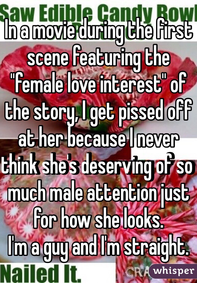 In a movie during the first scene featuring the "female love interest" of the story, I get pissed off at her because I never think she's deserving of so much male attention just for how she looks. 
I'm a guy and I'm straight.