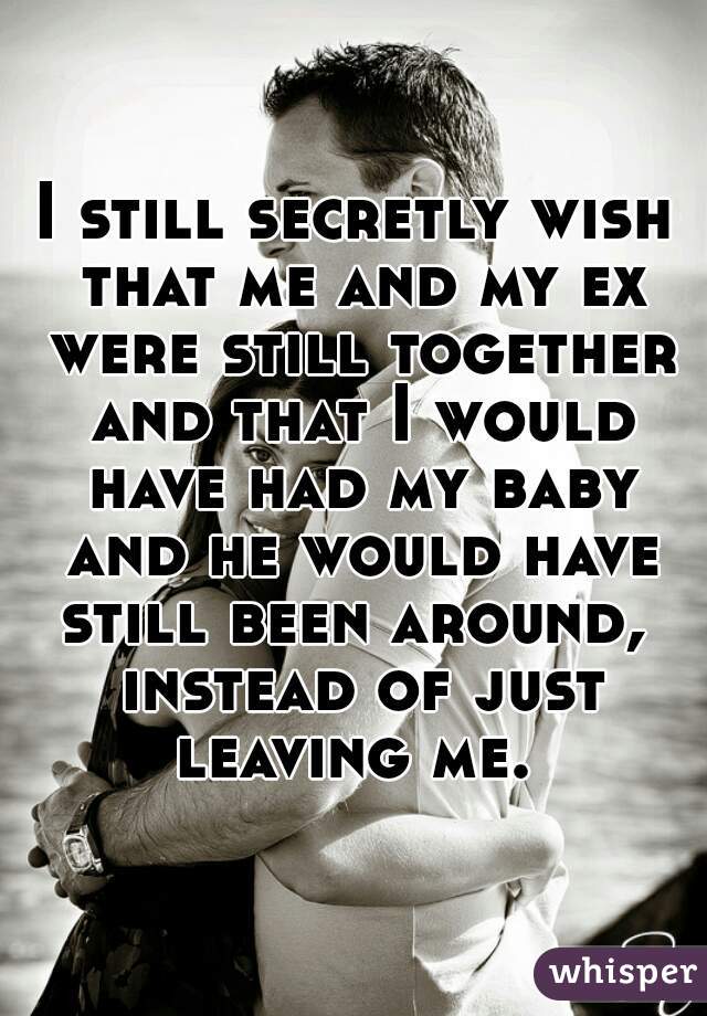 I still secretly wish that me and my ex were still together and that I would have had my baby and he would have still been around,  instead of just leaving me. 