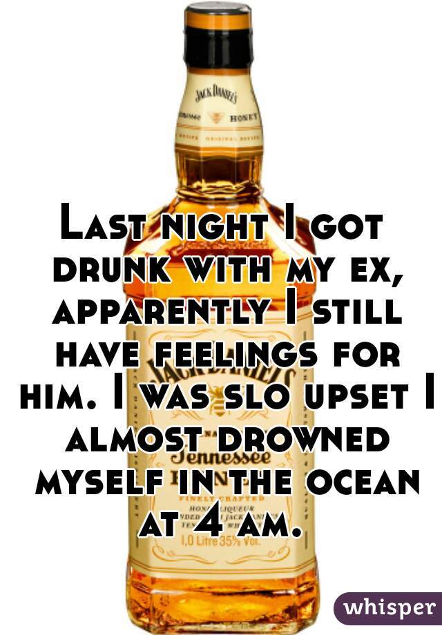 Last night I got drunk with my ex, apparently I still have feelings for him. I was slo upset I almost drowned myself in the ocean at 4 am. 