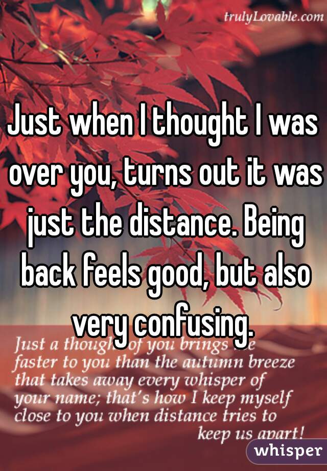 Just when I thought I was over you, turns out it was just the distance. Being back feels good, but also very confusing. 