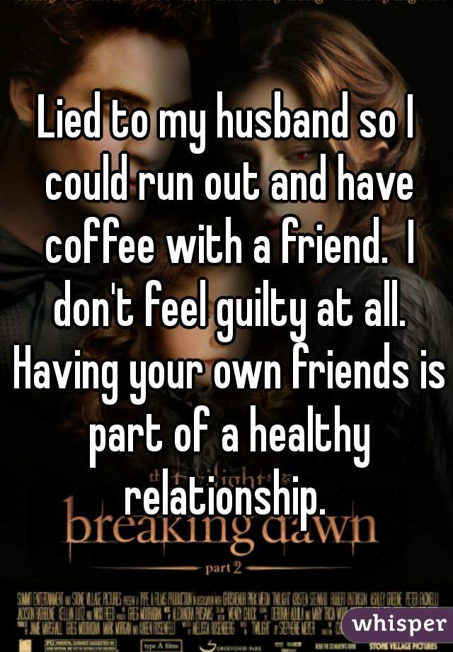 Lied to my husband so I could run out and have coffee with a friend.  I don't feel guilty at all. Having your own friends is part of a healthy relationship. 