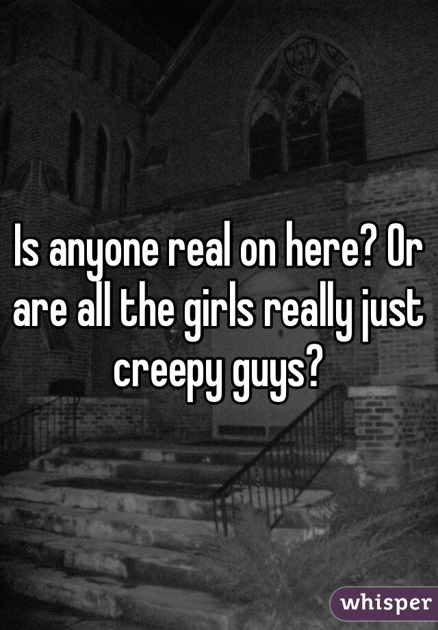 Is anyone real on here? Or are all the girls really just creepy guys?