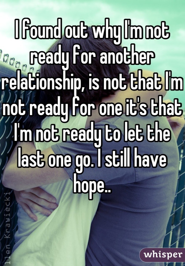 I found out why I'm not ready for another relationship, is not that I'm not ready for one it's that I'm not ready to let the last one go. I still have hope..