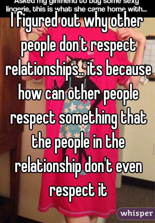 I figured out why other people don't respect relationships.. its because how can other people respect something that the people in the relationship don't even respect it