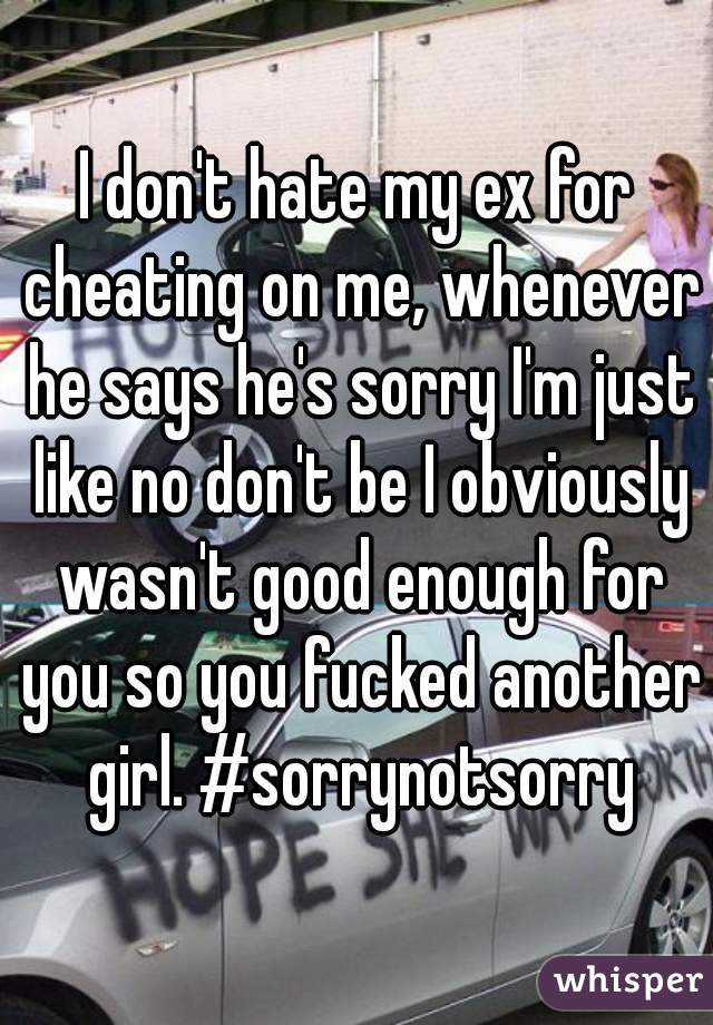 I don't hate my ex for cheating on me, whenever he says he's sorry I'm just like no don't be I obviously wasn't good enough for you so you fucked another girl. #sorrynotsorry