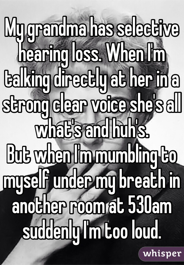 My grandma has selective hearing loss. When I'm talking directly at her in a strong clear voice she's all what's and huh's. 
But when I'm mumbling to myself under my breath in another room at 530am suddenly I'm too loud. 