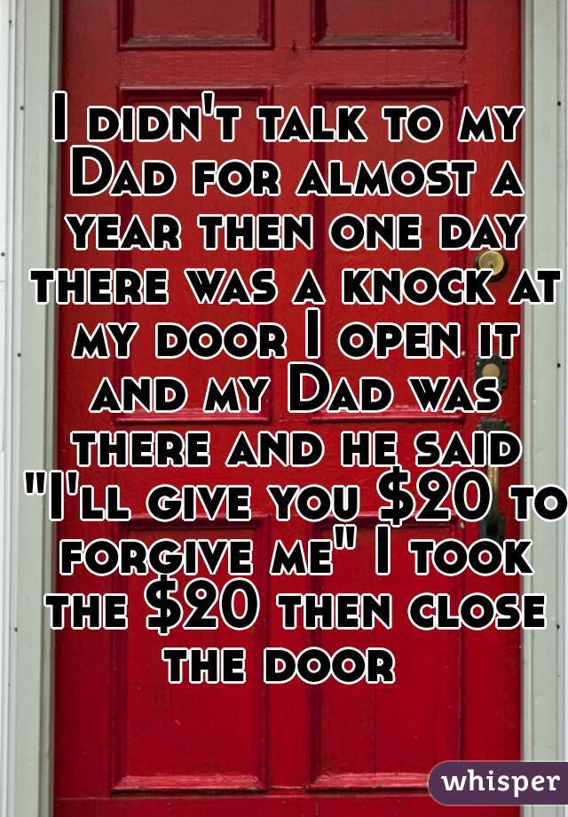 I didn't talk to my Dad for almost a year then one day there was a knock at my door I open it and my Dad was there and he said "I'll give you $20 to forgive me" I took the $20 then close the door  