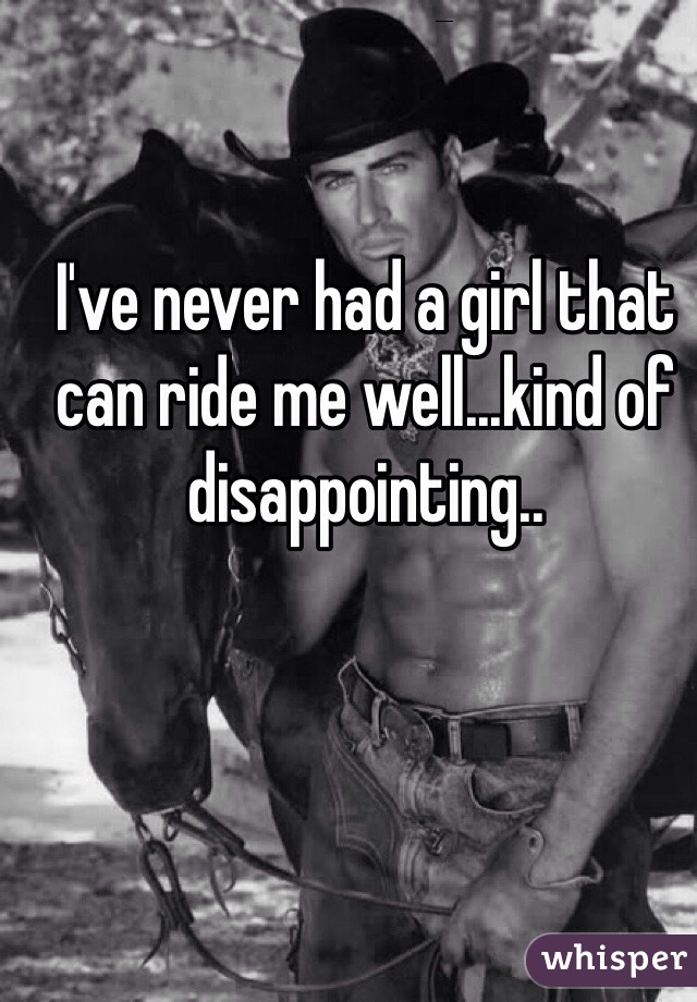 I've never had a girl that can ride me well...kind of disappointing..