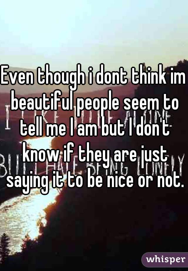 Even though i dont think im beautiful people seem to tell me I am but I don't know if they are just saying it to be nice or not.