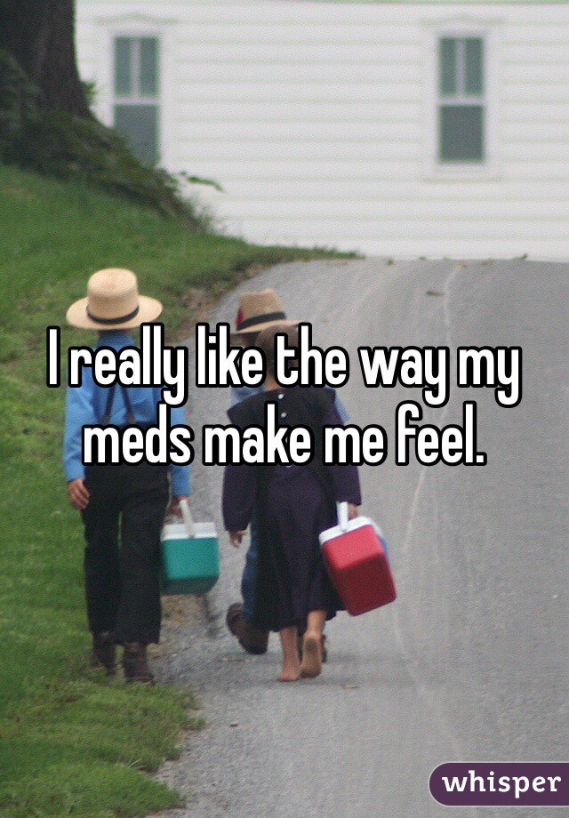 I really like the way my meds make me feel.