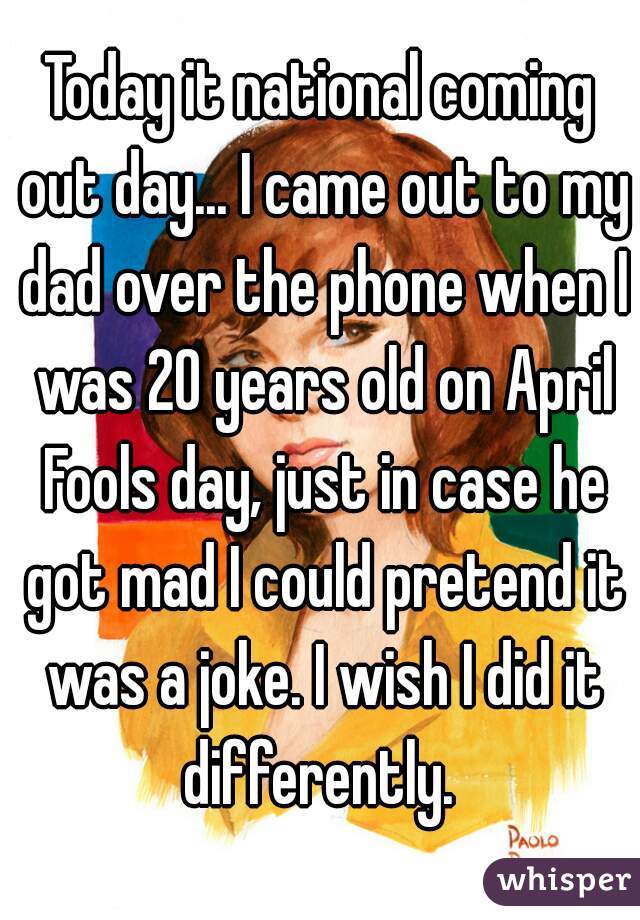 Today it national coming out day... I came out to my dad over the phone when I was 20 years old on April Fools day, just in case he got mad I could pretend it was a joke. I wish I did it differently. 