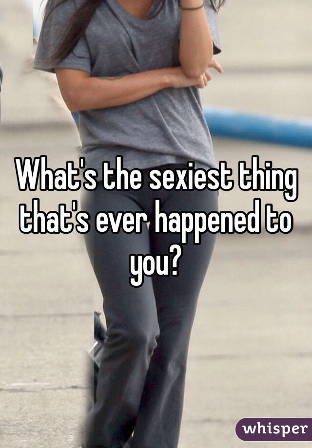 What's the sexiest thing that's ever happened to you?