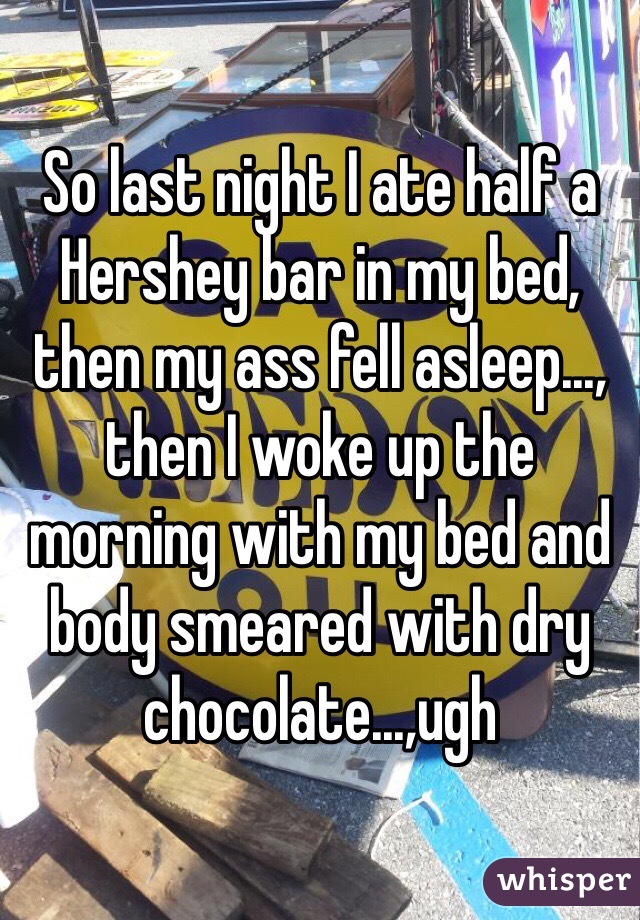 So last night I ate half a Hershey bar in my bed, then my ass fell asleep..., then I woke up the morning with my bed and body smeared with dry chocolate...,ugh