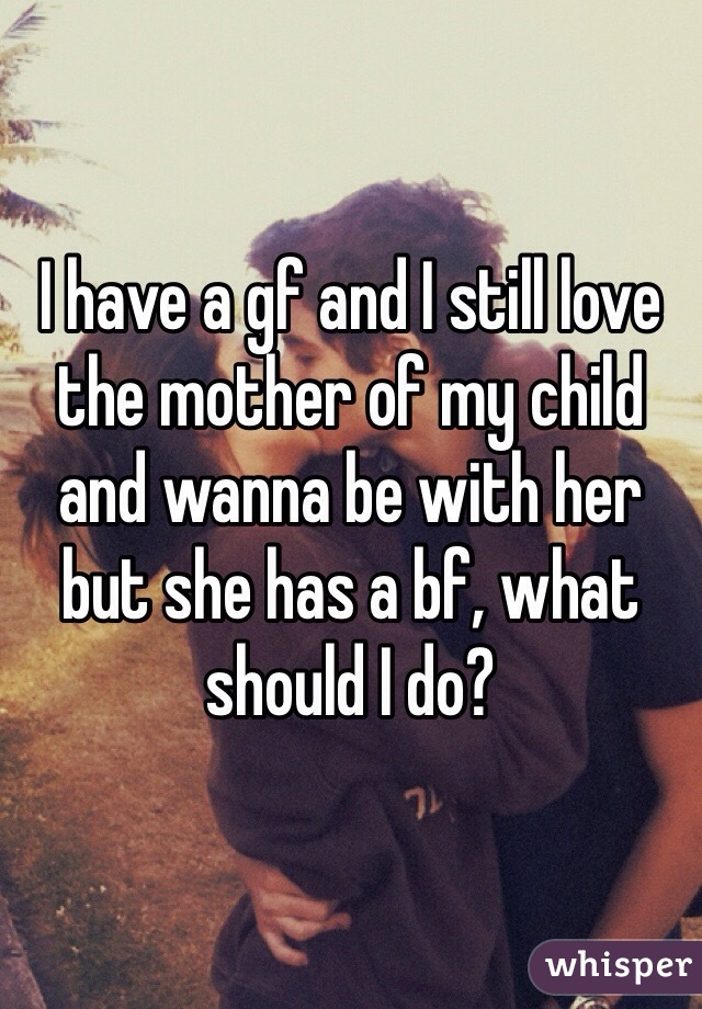 I have a gf and I still love the mother of my child and wanna be with her but she has a bf, what should I do? 