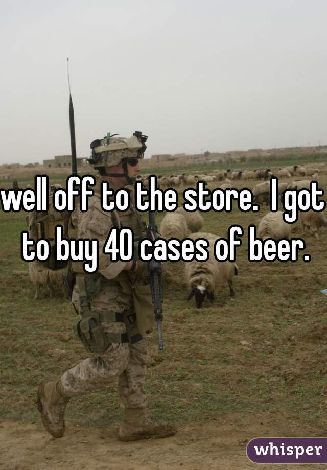 well off to the store.  I got to buy 40 cases of beer.