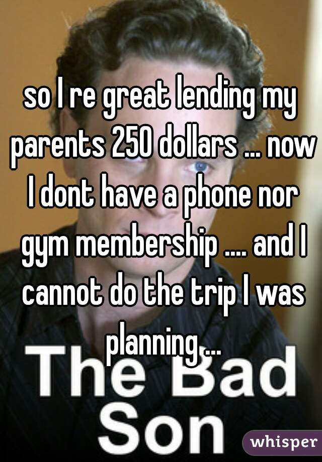 so I re great lending my parents 250 dollars ... now I dont have a phone nor gym membership .... and I cannot do the trip I was planning ...