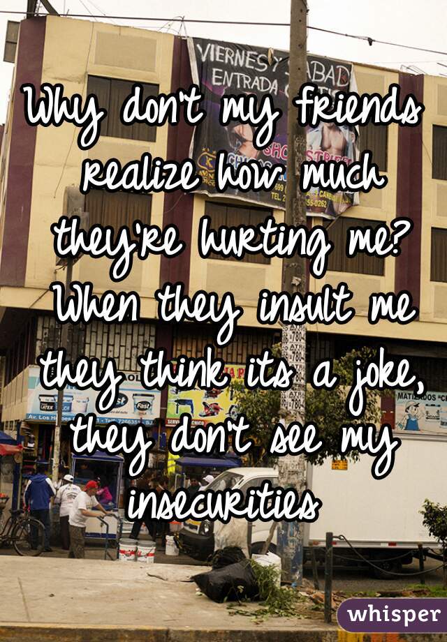 Why don't my friends realize how much they're hurting me? When they insult me they think its a joke, they don't see my insecurities 