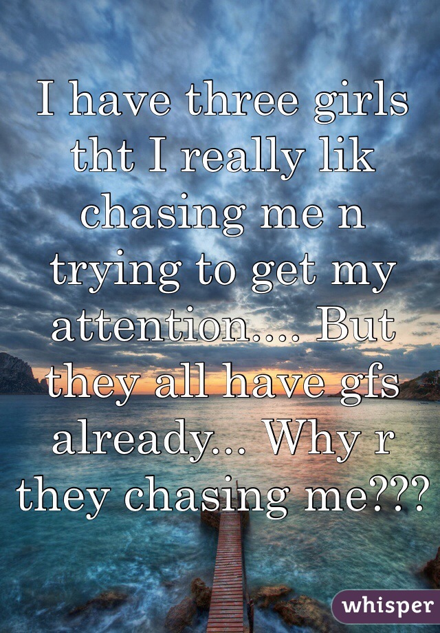 I have three girls tht I really lik chasing me n trying to get my attention.... But they all have gfs already... Why r they chasing me???