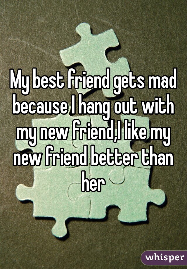 My best friend gets mad because I hang out with my new friend,I like my new friend better than her