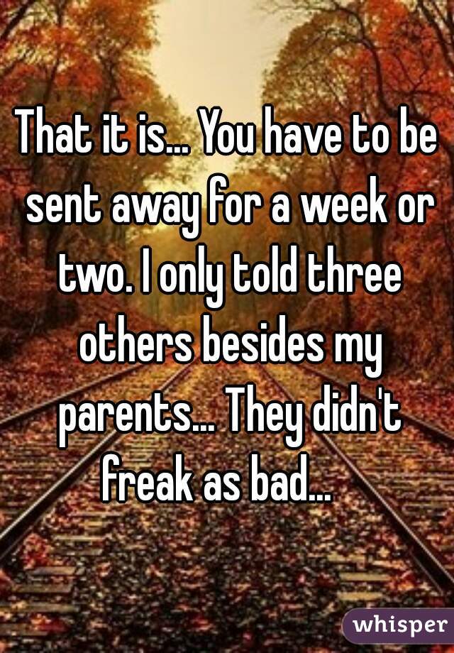 That it is... You have to be sent away for a week or two. I only told three others besides my parents... They didn't freak as bad...   