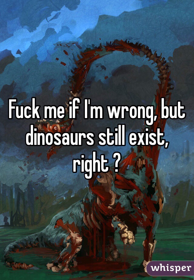 Fuck me if I'm wrong, but dinosaurs still exist, right ?