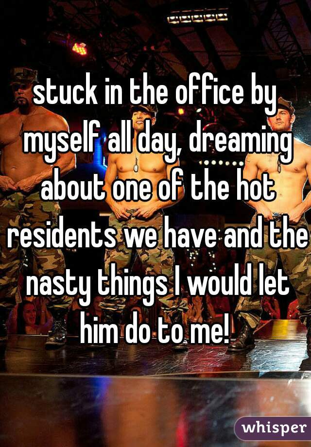 stuck in the office by myself all day, dreaming about one of the hot residents we have and the nasty things I would let him do to me! 