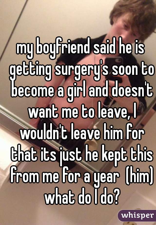 my boyfriend said he is getting surgery's soon to become a girl and doesn't want me to leave, I wouldn't leave him for that its just he kept this from me for a year  (him) what do I do?