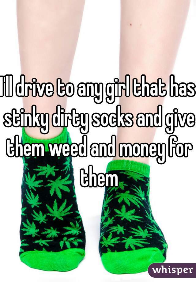 I'll drive to any girl that has stinky dirty socks and give them weed and money for them