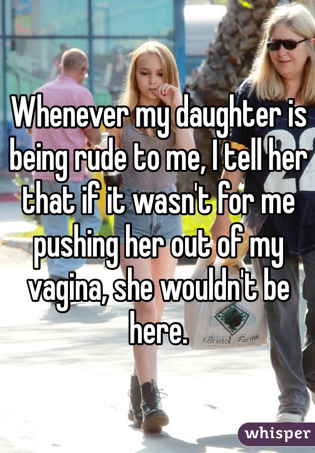 Whenever my daughter is being rude to me, I tell her that if it wasn't for me pushing her out of my vagina, she wouldn't be here.