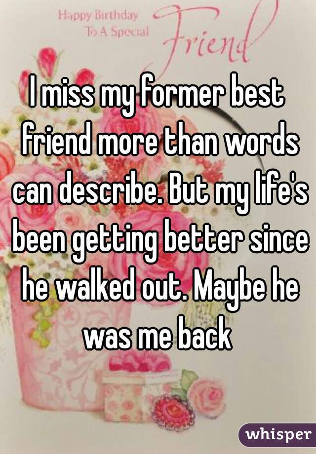 I miss my former best friend more than words can describe. But my life's been getting better since he walked out. Maybe he was me back 