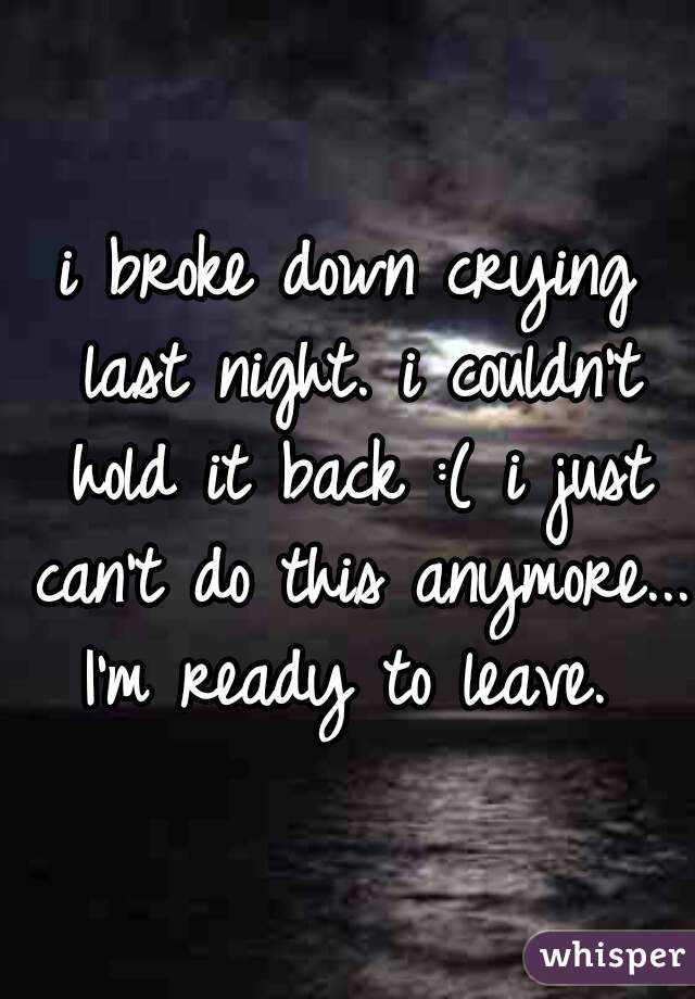 i broke down crying last night. i couldn't hold it back :( i just can't do this anymore... I'm ready to leave. 