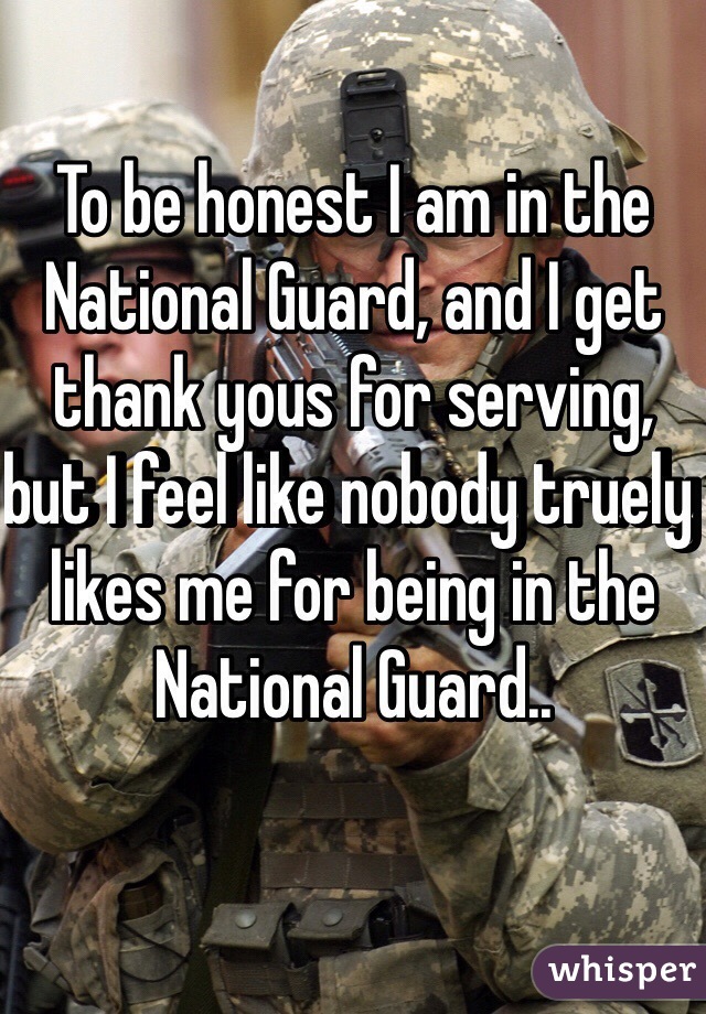 To be honest I am in the National Guard, and I get thank yous for serving, but I feel like nobody truely likes me for being in the National Guard..