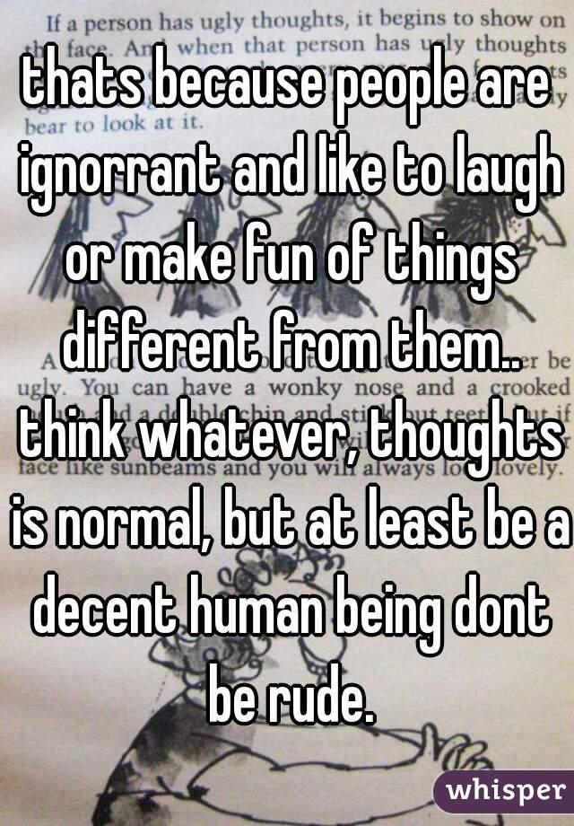 thats because people are ignorrant and like to laugh or make fun of things different from them.. think whatever, thoughts is normal, but at least be a decent human being dont be rude.