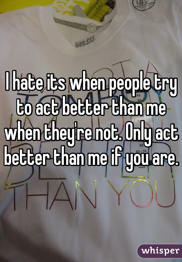 I hate its when people try to act better than me when they're not. Only act better than me if you are. 