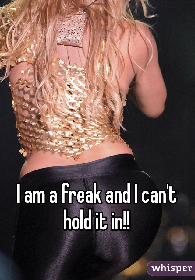 I am a freak and I can't hold it in!!